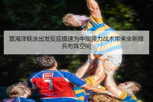 覃海洋蛙泳出发反应提速为中国接力战术带来全新排兵布阵空间
